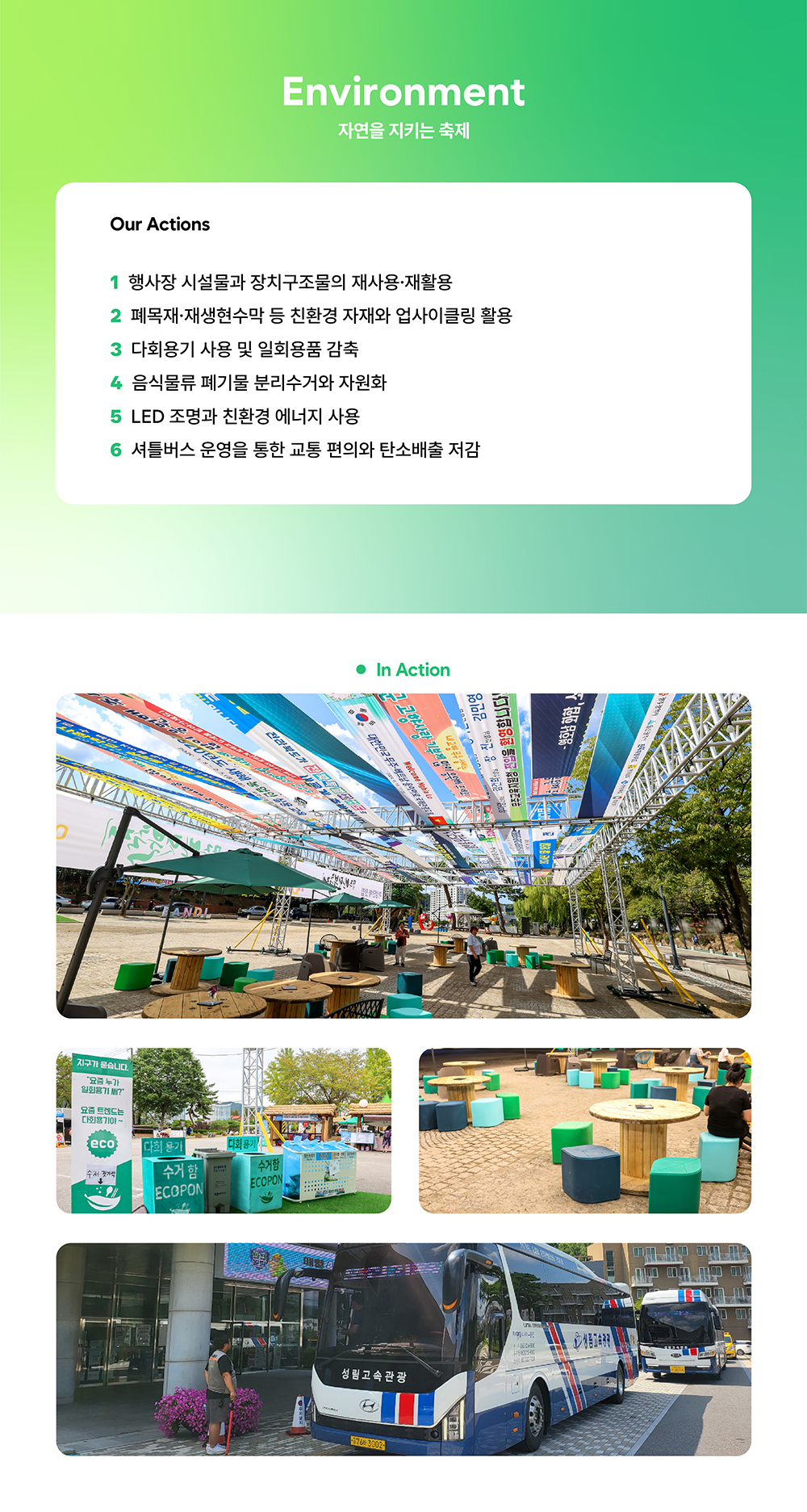 Environment - 자연을 지키는 축제. Our Actions - 1. 행사장 시설물과 장치구조물의 재사용ㆍ재활용, 2. 폐목재ㆍ재생현수막 등 친환경 자재와 업사이클링 활용, 3. 다회용기 사용 및 일회용품 감축, 5. 음식물류 폐기물 분리수거와 자원화, 5. LED 조명과 친환경 에너지 사용, 6. 셔틀버스 운영을 통한 교통 편의와 탄소배출 저감